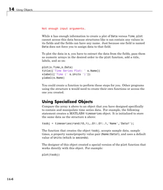 14 Using Objects
Not enough input arguments.
While s has enough information to create a plot of Data versus Time, plot
cannot access this data because structures like s can contain any values in
its fields and the fields can have any name. Just because one field is named
Data does not force you to assign data to that field.
To plot the data in s, you have to extract the data from the fields, pass them
as numeric arrays in the desired order to the plot function, add a title,
labels, and so on:
plot(s.Time,s.Data)
title(['Time Series Plot: ' s.Name])
xlabel(['Time (' s.Units ')'])
ylabel(s.Name)
You could create a function to perform these steps for you. Other programs
using the structure s would need to create their own functions or access the
one you created.
Using Specialized Objects
Compare the array s above to an object that you have designed specifically
to contain and manipulate time series data. For example, the following
statement creates a MATLAB® timeseries object. It is initialized to store
the same data as the structure s above:
tsobj = timeseries(rand(10,1),.01:.01:.1,'Name','Data1');
The function that creates the object tsobj, accepts sample data, sample
times, a property name/property value pair (Name/Data1), and uses a default
value of Units (which is seconds).
The designer of this object created a special version of the plot function that
works directly with this object. For example:
plot(tsobj)
14-6
 