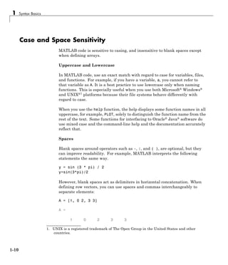1 Syntax Basics
Case and Space Sensitivity
MATLAB code is sensitive to casing, and insensitive to blank spaces except
when defining arrays.
Uppercase and Lowercase
In MATLAB code, use an exact match with regard to case for variables, files,
and functions. For example, if you have a variable, a, you cannot refer to
that variable as A. It is a best practice to use lowercase only when naming
functions. This is especially useful when you use both Microsoft® Windows®
and UNIX®1
platforms because their file systems behave differently with
regard to case.
When you use the help function, the help displays some function names in all
uppercase, for example, PLOT, solely to distinguish the function name from the
rest of the text. Some functions for interfacing to Oracle® Java® software do
use mixed case and the command-line help and the documentation accurately
reflect that.
Spaces
Blank spaces around operators such as -, :, and ( ), are optional, but they
can improve readability. For example, MATLAB interprets the following
statements the same way.
y = sin (3 * pi) / 2
y=sin(3*pi)/2
However, blank spaces act as delimiters in horizontal concatenation. When
defining row vectors, you can use spaces and commas interchangeably to
separate elements:
A = [1, 0 2, 3 3]
A =
1 0 2 3 3
1. UNIX is a registered trademark of The Open Group in the United States and other
countries.
1-10
 