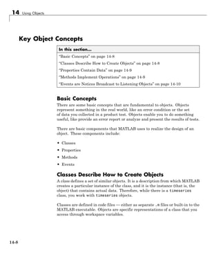 14 Using Objects
Key Object Concepts
In this section...
“Basic Concepts” on page 14-8
“Classes Describe How to Create Objects” on page 14-8
“Properties Contain Data” on page 14-9
“Methods Implement Operations” on page 14-9
“Events are Notices Broadcast to Listening Objects” on page 14-10
Basic Concepts
There are some basic concepts that are fundamental to objects. Objects
represent something in the real world, like an error condition or the set
of data you collected in a product test. Objects enable you to do something
useful, like provide an error report or analyze and present the results of tests.
There are basic components that MATLAB uses to realize the design of an
object. These components include:
• Classes
• Properties
• Methods
• Events
Classes Describe How to Create Objects
A class defines a set of similar objects. It is a description from which MATLAB
creates a particular instance of the class, and it is the instance (that is, the
object) that contains actual data. Therefore, while there is a timeseries
class, you work with timeseries objects.
Classes are defined in code files — either as separate .m files or built-in to the
MATLAB executable. Objects are specific representations of a class that you
access through workspace variables.
14-8
 