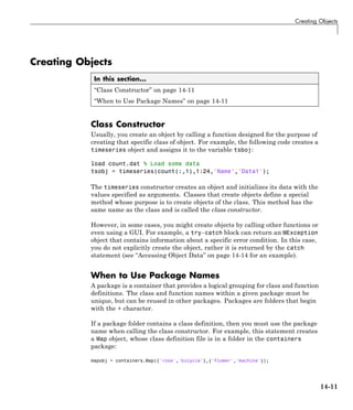 Creating Objects
Creating Objects
In this section...
“Class Constructor” on page 14-11
“When to Use Package Names” on page 14-11
Class Constructor
Usually, you create an object by calling a function designed for the purpose of
creating that specific class of object. For example, the following code creates a
timeseries object and assigns it to the variable tsboj:
load count.dat % Load some data
tsobj = timeseries(count(:,1),1:24,'Name','Data1');
The timeseries constructor creates an object and initializes its data with the
values specified as arguments. Classes that create objects define a special
method whose purpose is to create objects of the class. This method has the
same name as the class and is called the class constructor.
However, in some cases, you might create objects by calling other functions or
even using a GUI. For example, a try-catch block can return an MException
object that contains information about a specific error condition. In this case,
you do not explicitly create the object, rather it is returned by the catch
statement (see “Accessing Object Data” on page 14-14 for an example).
When to Use Package Names
A package is a container that provides a logical grouping for class and function
definitions. The class and function names within a given package must be
unique, but can be reused in other packages. Packages are folders that begin
with the + character.
If a package folder contains a class definition, then you must use the package
name when calling the class constructor. For example, this statement creates
a Map object, whose class definition file is in a folder in the containers
package:
mapobj = containers.Map({'rose','bicycle'},{'flower','machine'});
14-11
 