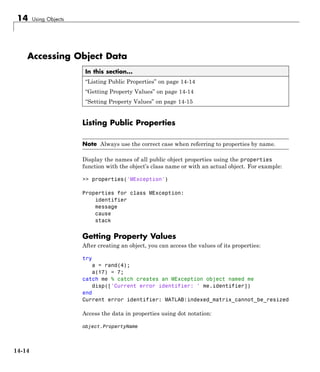 14 Using Objects
Accessing Object Data
In this section...
“Listing Public Properties” on page 14-14
“Getting Property Values” on page 14-14
“Setting Property Values” on page 14-15
Listing Public Properties
Note Always use the correct case when referring to properties by name.
Display the names of all public object properties using the properties
function with the object’s class name or with an actual object. For example:
>> properties('MException')
Properties for class MException:
identifier
message
cause
stack
Getting Property Values
After creating an object, you can access the values of its properties:
try
a = rand(4);
a(17) = 7;
catch me % catch creates an MException object named me
disp(['Current error identifier: ' me.identifier])
end
Current error identifier: MATLAB:indexed_matrix_cannot_be_resized
Access the data in properties using dot notation:
object.PropertyName
14-14
 