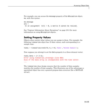 Accessing Object Data
For example, you can access the message property of the MException object,
me, with this syntax:
me.message
ans =
In an assignment A(I) = B, a matrix A cannot be resized.
See “Capture Information About Exceptions” on page 23-5 for more
information on using MException objects.
Setting Property Values
Objects often restrict what values you can assign to them. For example, the
following timeseries object has 10 data values, each corresponding to a
sample time:
tsobj = timeseries(rand(10,1),1:10,'Name','Random Sample');
Now suppose you attempt to set the Data property to a three-element vector:
tsobj.Data = [1 2 3];
Error using timeseries.utreshape (line 864)
Size of the data array is incompatible with the time vector.
...
The timeseries class design ensures that the number of data samples
matches the number of time samples. This illustrates one of the advantages a
specialized object has over a general purpose-data structure like a MATLAB
struct.
14-15
 
