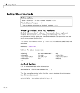 14 Using Objects
Calling Object Methods
In this section...
“What Operations Can You Perform” on page 14-16
“Method Syntax” on page 14-16
“Class of Objects Returned by Methods” on page 14-18
What Operations Can You Perform
Methods define an object’s behavior. Consequently, classes implement
methods that an object user is unlikely to call directly. The user
documentation for the object you are using describes the operations you can
perform on any particular object.
You can list the methods defined by a class with the methods or methodsview
functions:
methods('timeseries')
Methods for class timeseries:
addevent gettsbetweenevents set
addsample horzcat setabstime
createTstoolNode idealfilter setinterpmethod
ctranspose init setprop
...
Method Syntax
Call an object’s method using dot notation:
returnedValue = object.methodName(args,...)
You also can call a method using function syntax, passing the object as the
first (left-most) argument.
returnedValue = methodName(object,args,...)
14-16
 