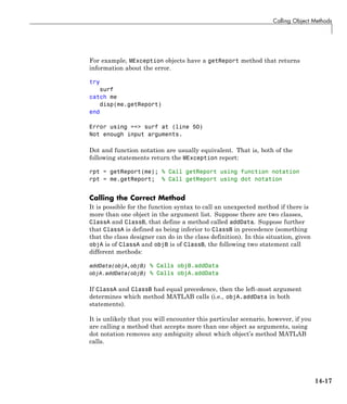 Calling Object Methods
For example, MException objects have a getReport method that returns
information about the error.
try
surf
catch me
disp(me.getReport)
end
Error using ==> surf at (line 50)
Not enough input arguments.
Dot and function notation are usually equivalent. That is, both of the
following statements return the MException report:
rpt = getReport(me); % Call getReport using function notation
rpt = me.getReport; % Call getReport using dot notation
Calling the Correct Method
It is possible for the function syntax to call an unexpected method if there is
more than one object in the argument list. Suppose there are two classes,
ClassA and ClassB, that define a method called addData. Suppose further
that ClassA is defined as being inferior to ClassB in precedence (something
that the class designer can do in the class definition). In this situation, given
objA is of ClassA and objB is of ClassB, the following two statement call
different methods:
addData(objA,objB) % Calls objB.addData
objA.addData(objB) % Calls objA.addData
If ClassA and ClassB had equal precedence, then the left-most argument
determines which method MATLAB calls (i.e., objA.addData in both
statements).
It is unlikely that you will encounter this particular scenario, however, if you
are calling a method that accepts more than one object as arguments, using
dot notation removes any ambiguity about which object’s method MATLAB
calls.
14-17
 