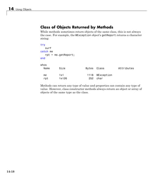 14 Using Objects
Class of Objects Returned by Methods
While methods sometimes return objects of the same class, this is not always
the case. For example, the MException object’s getReport returns a character
string:
try
surf
catch me
rpt = me.getReport;
end
whos
Name Size Bytes Class Attributes
me 1x1 1118 MException
rpt 1x126 252 char
Methods can return any type of value and properties can contain any type of
value. However, class constructor methods always return an object or array of
objects of the same type as the class.
14-18
 
