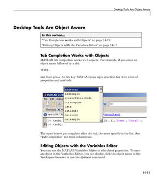 Desktop Tools Are Object Aware
Desktop Tools Are Object Aware
In this section...
“Tab Completion Works with Objects” on page 14-19
“Editing Objects with the Variables Editor” on page 14-19
Tab Completion Works with Objects
MATLAB tab completion works with objects. For example, if you enter an
object name followed by a dot:
tsobj.
and then press the tab key, MATLAB pops up a selection box with a list of
properties and methods:
The more letters you complete after the dot, the more specific is the list. See
“Tab Completion” for more information.
Editing Objects with the Variables Editor
You can use the MATLAB Variables Editor to edit object properties. To open
an object in the Variables Editor, you can double-click the object name in the
Workspace browser or use the openvar command:
14-19
 