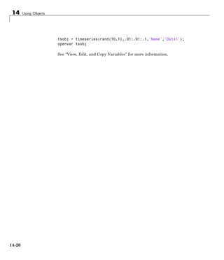 14 Using Objects
tsobj = timeseries(rand(10,1),.01:.01:.1,'Name','Data1');
openvar tsobj
See “View, Edit, and Copy Variables” for more information.
14-20
 