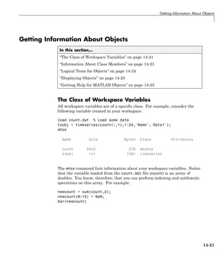 Getting Information About Objects
Getting Information About Objects
In this section...
“The Class of Workspace Variables” on page 14-21
“Information About Class Members” on page 14-23
“Logical Tests for Objects” on page 14-24
“Displaying Objects” on page 14-25
“Getting Help for MATLAB Objects” on page 14-25
The Class of Workspace Variables
All workspace variables are of a specific class. For example, consider the
following variable created in your workspace:
load count.dat % Load some data
tsobj = timeseries(count(:,1),1:24,'Name','Data1');
whos
Name Size Bytes Class Attributes
count 24x3 576 double
tsobj 1x1 1261 timeseries
The whos command lists information about your workspace variables. Notice
that the variable loaded from the count.dat file (count) is an array of
doubles. You know, therefore, that you can perform indexing and arithmetic
operations on this array. For example:
newcount = sum(count,2);
newcount(8:15) = NaN;
bar(newcount)
14-21
 