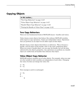 Copying Objects
Copying Objects
In this section...
“Two Copy Behaviors” on page 14-27
“Value Object Copy Behavior” on page 14-27
“Handle Object Copy Behavior” on page 14-28
“Testing for Handle or Value Class” on page 14-32
Two Copy Behaviors
There are two fundamental kinds of MATLAB classes—handles and values.
Value classes create objects that behave like ordinary MATLAB variables
with respect to copy operations. Copies are independent values. Operations
that you perform on one object do not affect copies of that object.
Handle classes create objects that behave as references. This is because a
handle, and all copies of this handle, refer to the same underlying object.
When you create a handle object, you can copy the handle, but not the data
referenced by the object’s properties. Any operations you perform on a handle
object are visible from all handles that reference that object.
Value Object Copy Behavior
MATLAB numeric variables are of value objects. For example, when you copy
a to the variable b, both variables are independent of each other. Changing
the value of a does not change the value of b:
a = 8;
b = a;
Now reassign a and b is unchanged:
a = 6;
b
b =
8
14-27
 