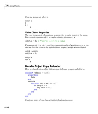 14 Using Objects
Clearing a does not affect b:
clear a
b
b =
8
Value Object Properties
The copy behavior of values stored as properties in value objects is the same.
For example, suppose vobj1 is a value object with property a:
vobj1.a = 8; % Property is set to a value
If you copy vobj1 to vobj2, and then change the value of vobj1 property a, you
can see that the value of the copied object’s property vobj2.a is unaffected:
vobj2 =vobj1;
vobj1.a = 5;
vobj2.a
ans =
8
Handle Object Copy Behavior
Here is a handle class called HdClass that defines a property called Data.
classdef HdClass < handle
properties
Data
end
methods
function obj = HdClass(val)
if nargin > 0
obj.Data = val;
end
end
end
end
Create an object of this class with the following statement:
14-28
 