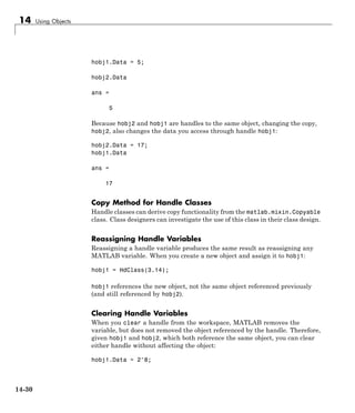 14 Using Objects
hobj1.Data = 5;
hobj2.Data
ans =
5
Because hobj2 and hobj1 are handles to the same object, changing the copy,
hobj2, also changes the data you access through handle hobj1:
hobj2.Data = 17;
hobj1.Data
ans =
17
Copy Method for Handle Classes
Handle classes can derive copy functionality from the matlab.mixin.Copyable
class. Class designers can investigate the use of this class in their class design.
Reassigning Handle Variables
Reassigning a handle variable produces the same result as reassigning any
MATLAB variable. When you create a new object and assign it to hobj1:
hobj1 = HdClass(3.14);
hobj1 references the new object, not the same object referenced previously
(and still referenced by hobj2).
Clearing Handle Variables
When you clear a handle from the workspace, MATLAB removes the
variable, but does not removed the object referenced by the handle. Therefore,
given hobj1 and hobj2, which both reference the same object, you can clear
either handle without affecting the object:
hobj1.Data = 2^8;
14-30
 