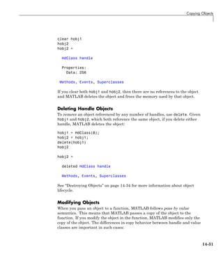 Copying Objects
clear hobj1
hobj2
hobj2 =
HdClass handle
Properties:
Data: 256
Methods, Events, Superclasses
If you clear both hobj1 and hobj2, then there are no references to the object
and MATLAB deletes the object and frees the memory used by that object.
Deleting Handle Objects
To remove an object referenced by any number of handles, use delete. Given
hobj1 and hobj2, which both reference the same object, if you delete either
handle, MATLAB deletes the object:
hobj1 = HdClass(8);
hobj2 = hobj1;
delete(hobj1)
hobj2
hobj2 =
deleted HdClass handle
Methods, Events, Superclasses
See “Destroying Objects” on page 14-34 for more information about object
lifecycle.
Modifying Objects
When you pass an object to a function, MATLAB follows pass by value
semantics. This means that MATLAB passes a copy of the object to the
function. If you modify the object in the function, MATLAB modifies only the
copy of the object. The differences in copy behavior between handle and value
classes are important in such cases:
14-31
 