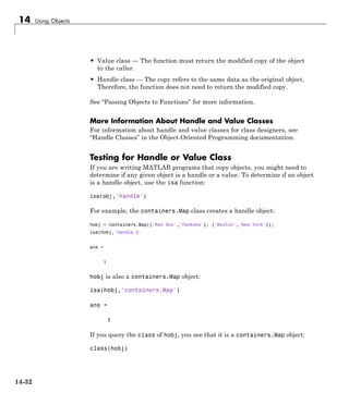 14 Using Objects
• Value class — The function must return the modified copy of the object
to the caller.
• Handle class — The copy refers to the same data as the original object.
Therefore, the function does not need to return the modified copy.
See “Passing Objects to Functions” for more information.
More Information About Handle and Value Classes
For information about handle and value classes for class designers, see
“Handle Classes” in the Object-Oriented Programming documentation.
Testing for Handle or Value Class
If you are writing MATLAB programs that copy objects, you might need to
determine if any given object is a handle or a value. To determine if an object
is a handle object, use the isa function:
isa(obj,'handle')
For example, the containers.Map class creates a handle object:
hobj = containers.Map({'Red Sox','Yankees'}, {'Boston','New York'});
isa(hobj,'handle')
ans =
1
hobj is also a containers.Map object:
isa(hobj,'containers.Map')
ans =
1
If you query the class of hobj, you see that it is a containers.Map object:
class(hobj)
14-32
 