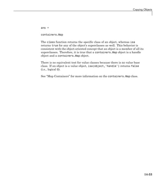 Copying Objects
ans =
containers.Map
The class function returns the specific class of an object, whereas isa
returns true for any of the object’s superclasses as well. This behavior is
consistent with the object-oriented concept that an object is a member of all its
superclasses. Therefore, it is true that a containers.Map object is a handle
object and a containers.Map object.
There is no equivalent test for value classes because there is no value base
class. If an object is a value object, isa(object,'handle') returns false
(i.e., logical 0).
See “Map Containers” for more information on the containers.Map class.
14-33
 