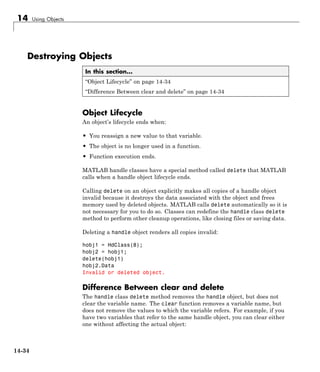 14 Using Objects
Destroying Objects
In this section...
“Object Lifecycle” on page 14-34
“Difference Between clear and delete” on page 14-34
Object Lifecycle
An object’s lifecycle ends when:
• You reassign a new value to that variable.
• The object is no longer used in a function.
• Function execution ends.
MATLAB handle classes have a special method called delete that MATLAB
calls when a handle object lifecycle ends.
Calling delete on an object explicitly makes all copies of a handle object
invalid because it destroys the data associated with the object and frees
memory used by deleted objects. MATLAB calls delete automatically so it is
not necessary for you to do so. Classes can redefine the handle class delete
method to perform other cleanup operations, like closing files or saving data.
Deleting a handle object renders all copies invalid:
hobj1 = HdClass(8);
hobj2 = hobj1;
delete(hobj1)
hobj2.Data
Invalid or deleted object.
Difference Between clear and delete
The handle class delete method removes the handle object, but does not
clear the variable name. The clear function removes a variable name, but
does not remove the values to which the variable refers. For example, if you
have two variables that refer to the same handle object, you can clear either
one without affecting the actual object:
14-34
 