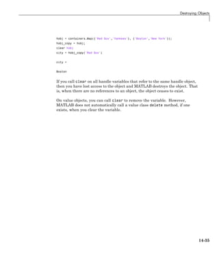 Destroying Objects
hobj = containers.Map({'Red Sox','Yankees'}, {'Boston','New York'});
hobj_copy = hobj;
clear hobj
city = hobj_copy('Red Sox')
city =
Boston
If you call clear on all handle variables that refer to the same handle object,
then you have lost access to the object and MATLAB destroys the object. That
is, when there are no references to an object, the object ceases to exist.
On value objects, you can call clear to remove the variable. However,
MATLAB does not automatically call a value class delete method, if one
exists, when you clear the variable.
14-35
 
