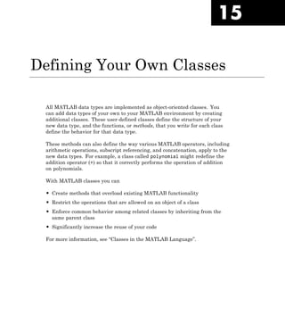 15
Defining Your Own Classes
All MATLAB data types are implemented as object-oriented classes. You
can add data types of your own to your MATLAB environment by creating
additional classes. These user-defined classes define the structure of your
new data type, and the functions, or methods, that you write for each class
define the behavior for that data type.
These methods can also define the way various MATLAB operators, including
arithmetic operations, subscript referencing, and concatenation, apply to the
new data types. For example, a class called polynomial might redefine the
addition operator (+) so that it correctly performs the operation of addition
on polynomials.
With MATLAB classes you can
• Create methods that overload existing MATLAB functionality
• Restrict the operations that are allowed on an object of a class
• Enforce common behavior among related classes by inheriting from the
same parent class
• Significantly increase the reuse of your code
For more information, see “Classes in the MATLAB Language”.
 