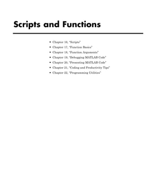 Scripts and Functions
• Chapter 16, “Scripts”
• Chapter 17, “Function Basics”
• Chapter 18, “Function Arguments”
• Chapter 19, “Debugging MATLAB Code”
• Chapter 20, “Presenting MATLAB Code”
• Chapter 21, “Coding and Productivity Tips”
• Chapter 22, “Programming Utilities”
 