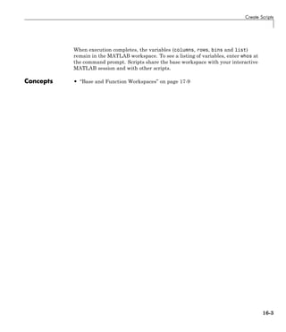 Create Scripts
When execution completes, the variables (columns, rows, bins and list)
remain in the MATLAB workspace. To see a listing of variables, enter whos at
the command prompt. Scripts share the base workspace with your interactive
MATLAB session and with other scripts.
Concepts • “Base and Function Workspaces” on page 17-9
16-3
 