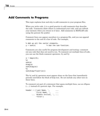 16 Scripts
Add Comments to Programs
This topic explains how and why to add comments to your program files.
When you write code, it is a good practice to add comments that describe
the code. Comments allow others to understand your code, and can refresh
your memory when you return to it later. Add comments to MATLAB code
using the percent (%) symbol.
Comment lines can appear anywhere in a program file, and you can append
comments to the end of a line of code. For example,
% Add up all the vector elements.
y = sum(x) % Use the sum function.
Comments are also useful for program development and testing—comment
out any code that does not need to run. To comment out multiple lines of code,
you can use the block comment operators, %{ and %}:
a = magic(3);
%{
sum(a)
diag(a)
sum(diag(a))
%}
sum(diag(fliplr(a)))
The %{ and %} operators must appear alone on the lines that immediately
precede and follow the block of help text. Do not include any other text on
these lines.
To comment out part of a statement that spans multiple lines, use an ellipses
(...) instead of a percent sign. For example,
header = ['Last Name, ', ...
'First Name, ', ...
... 'Middle Initial, ', ...
'Title']
16-4
 