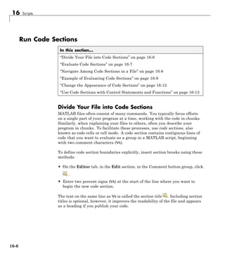 16 Scripts
Run Code Sections
In this section...
“Divide Your File into Code Sections” on page 16-6
“Evaluate Code Sections” on page 16-7
“Navigate Among Code Sections in a File” on page 16-8
“Example of Evaluating Code Sections” on page 16-9
“Change the Appearance of Code Sections” on page 16-12
“Use Code Sections with Control Statements and Functions” on page 16-13
Divide Your File into Code Sections
MATLAB files often consist of many commands. You typically focus efforts
on a single part of your program at a time, working with the code in chunks.
Similarly, when explaining your files to others, often you describe your
program in chunks. To facilitate these processes, use code sections, also
known as code cells or cell mode. A code section contains contiguous lines of
code that you want to evaluate as a group in a MATLAB script, beginning
with two comment characters (%%).
To define code section boundaries explicitly, insert section breaks using these
methods:
• On the Editor tab, in the Edit section, in the Comment button group, click
.
• Enter two percent signs (%%) at the start of the line where you want to
begin the new code section.
The text on the same line as %% is called the section title . Including section
titles is optional, however, it improves the readability of the file and appears
as a heading if you publish your code.
16-6
 