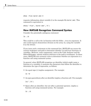 1 Syntax Basics
whos -file durer.mat X
requests information about variable X in the example file durer.mat. This
command is equivalent to
whos('-file','durer.mat','X')
How MATLAB Recognizes Command Syntax
Consider the potentially ambiguous statement
ls ./d
This could be a call to the ls function with the folder ./d as its argument. It
also could request elementwise division on the array ls, using the variable
d as the divisor.
If you issue such a statement at the command line, MATLAB can access the
current workspace and path to determine whether ls and d are functions or
variables. However, some components, such as the Code Analyzer and the
Editor/Debugger, operate without reference to the path or workspace. In those
cases, MATLAB uses syntactic rules to determine whether an expression is a
function call using command syntax.
In general, when MATLAB recognizes an identifier (which might name a
function or a variable), it analyzes the characters that follow the identifier to
determine the type of expression, as follows:
• An equal sign (=) implies assignment. For example:
ls =d
• An open parenthesis after an identifier implies a function call. For example:
ls('./d')
• Space after an identifier, but not after a potential operator, implies a
function call using command syntax. For example:
ls ./d
1-14
 