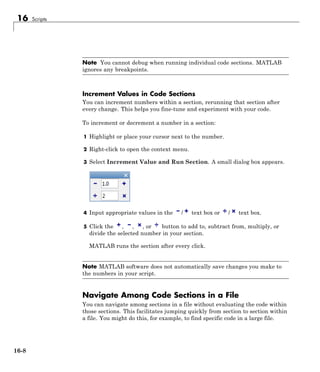 16 Scripts
Note You cannot debug when running individual code sections. MATLAB
ignores any breakpoints.
Increment Values in Code Sections
You can increment numbers within a section, rerunning that section after
every change. This helps you fine-tune and experiment with your code.
To increment or decrement a number in a section:
1 Highlight or place your cursor next to the number.
2 Right-click to open the context menu.
3 Select Increment Value and Run Section. A small dialog box appears.
4 Input appropriate values in the / text box or / text box.
5 Click the , , , or button to add to, subtract from, multiply, or
divide the selected number in your section.
MATLAB runs the section after every click.
Note MATLAB software does not automatically save changes you make to
the numbers in your script.
Navigate Among Code Sections in a File
You can navigate among sections in a file without evaluating the code within
those sections. This facilitates jumping quickly from section to section within
a file. You might do this, for example, to find specific code in a large file.
16-8
 