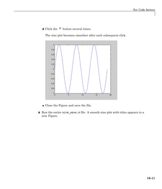 Run Code Sections
d Click the button several times.
The sine plot becomes smoother after each subsequent click.
e Close the Figure and save the file.
6 Run the entire sine_wave.m file. A smooth sine plot with titles appears in a
new Figure.
16-11
 