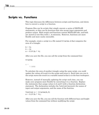 16 Scripts
Scripts vs. Functions
This topic discusses the differences between scripts and functions, and shows
how to convert a script to a function.
Program files can be scripts that simply execute a series of MATLAB
statements, or they can be functions that also accept input arguments and
produce output. Both scripts and functions contain MATLAB code, and both
are stored in text files with a .m extension. However, functions are more
flexible and more easily extensible.
For example, create a script in a file named triarea.m that computes the
area of a triangle:
b = 5;
h = 3;
a = 0.5*(b.* h)
After you save the file, you can call the script from the command line:
triarea
a =
7.5000
To calculate the area of another triangle using the same script, you could
update the values of b and h in the script and rerun it. Each time you run it,
the script stores the result in a variable named a that is in the base workspace.
However, instead of manually updating the script each time, you can
make your program more flexible by converting it to a function. Replace
the statements that assign values to b and h with a function declaration
statement. The declaration includes the function keyword, the names of
input and output arguments, and the name of the function.
function a = triarea(b,h)
a = 0.5*(b.* h);
After you save the file, you can call the function with different base and height
values from the command line without modifying the script:
16-16
 