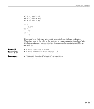 Scripts vs. Functions
a1 = triarea(1,5)
a2 = triarea(2,10)
a3 = triarea(3,6)
a1 =
2.5000
a2 =
10
a3 =
9
Functions have their own workspace, separate from the base workspace.
Therefore, none of the calls to the function triarea overwrite the value of a in
the base workspace. Instead, the function assigns the results to variables a1,
a2, and a3.
Related
Examples
• “Create Scripts” on page 16-2
• “Create Functions in Files” on page 17-2
Concepts • “Base and Function Workspaces” on page 17-9
16-17
 