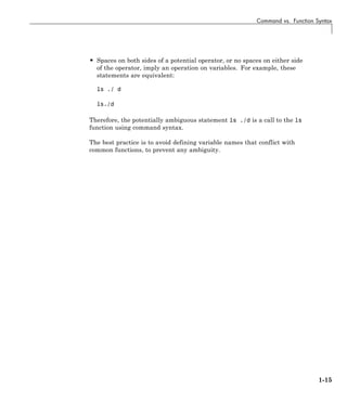 Command vs. Function Syntax
• Spaces on both sides of a potential operator, or no spaces on either side
of the operator, imply an operation on variables. For example, these
statements are equivalent:
ls ./ d
ls./d
Therefore, the potentially ambiguous statement ls ./d is a call to the ls
function using command syntax.
The best practice is to avoid defining variable names that conflict with
common functions, to prevent any ambiguity.
1-15
 