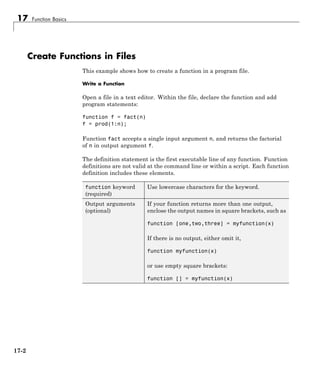 17 Function Basics
Create Functions in Files
This example shows how to create a function in a program file.
Write a Function
Open a file in a text editor. Within the file, declare the function and add
program statements:
function f = fact(n)
f = prod(1:n);
Function fact accepts a single input argument n, and returns the factorial
of n in output argument f.
The definition statement is the first executable line of any function. Function
definitions are not valid at the command line or within a script. Each function
definition includes these elements.
function keyword
(required)
Use lowercase characters for the keyword.
Output arguments
(optional)
If your function returns more than one output,
enclose the output names in square brackets, such as
function [one,two,three] = myfunction(x)
If there is no output, either omit it,
function myfunction(x)
or use empty square brackets:
function [] = myfunction(x)
17-2
 