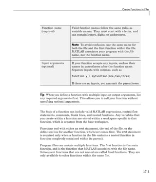 Create Functions in Files
Function name
(required)
Valid function names follow the same rules as
variable names. They must start with a letter, and
can contain letters, digits, or underscores.
Note To avoid confusion, use the same name for
both the file and the first function within the file.
MATLAB associates your program with the file
name, not the function name.
Input arguments
(optional)
If your function accepts any inputs, enclose their
names in parentheses after the function name.
Separate inputs with commas, such as
function y = myfunction(one,two,three)
If there are no inputs, you can omit the parentheses.
Tip When you define a function with multiple input or output arguments, list
any required arguments first. This allows you to call your function without
specifying optional arguments.
The body of a function can include valid MATLAB expressions, control flow
statements, comments, blank lines, and nested functions. Any variables that
you create within a function are stored within a workspace specific to that
function, which is separate from the base workspace.
Functions end with either an end statement, the end of the file, or the
definition line for another function, whichever comes first. The end statement
is required only when a function in the file contains a nested function (a
function completely contained within its parent).
Program files can contain multiple functions. The first function is the main
function, and is the function that MATLAB associates with the file name.
Subsequent functions that are not nested are called local functions. They are
only available to other functions within the same file.
17-3
 