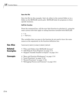 17 Function Basics
Save the File
Save the file (in this example, fact.m), either in the current folder or in a
folder on the MATLAB search path. MATLAB looks for programs in these
specific locations.
Call the Function
From the command line, call the new fact function to calculate 5!, using the
same syntax rules that apply to calling functions installed with MATLAB:
x = 5;
y = fact(x);
The variables that you pass to the function do not need to have the same
names as the arguments in the function definition line.
See Also function | edit | clear | what | which
Related
Examples
• “Files and Folders that MATLAB Accesses”
• “Add Help for Your Program” on page 17-5
• “Support Variable Number of Inputs” on page 18-4
Concepts • “Base and Function Workspaces” on page 17-9
• “Local Functions” on page 17-30
• “Nested Functions” on page 17-32
• “Debugging Process and Features” on page 19-2
17-4
 
