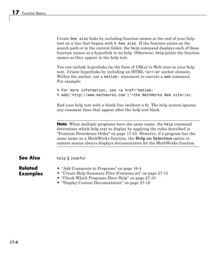 17 Function Basics
Create See also links by including function names at the end of your help
text on a line that begins with % See also. If the function exists on the
search path or in the current folder, the help command displays each of these
function names as a hyperlink to its help. Otherwise, help prints the function
names as they appear in the help text.
You can include hyperlinks (in the form of URLs) to Web sites in your help
text. Create hyperlinks by including an HTML <a></a> anchor element.
Within the anchor, use a matlab: statement to execute a web command.
For example:
% For more information, see <a href="matlab:
% web('http://www.mathworks.com')">the MathWorks Web site</a>.
End your help text with a blank line (without a %). The help system ignores
any comment lines that appear after the help text block.
Note When multiple programs have the same name, the help command
determines which help text to display by applying the rules described in
“Function Precedence Order” on page 17-43. However, if a program has the
same name as a MathWorks function, the Help on Selection option in
context menus always displays documentation for the MathWorks function.
See Also help | lookfor
Related
Examples
• “Add Comments to Programs” on page 16-4
• “Create Help Summary Files (Contents.m)” on page 27-13
• “Check Which Programs Have Help” on page 27-10
• “Display Custom Documentation” on page 27-16
17-6
 