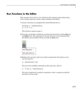 Run Functions in the Editor
Run Functions in the Editor
This example shows how to run a function that requires some initial setup,
such as input argument values, while working in the Editor.
1 Create a function in a program file named myfunction.m.
function y = myfunction(x)
y = x.^2 + x;
This function requires input x.
2 View the commands available for running the function by clicking Run on
the Editor tab. The command at the top of the list is the command that
the Editor uses by default when you click the Run icon.
3 Replace the text type code to run with an expression that allows you to
run the function.
y = myfunction(1:10)
You can enter multiple commands on the same line, such as
x = 1:10; y = myfunction(x)
For more complicated, multiline commands, create a separate script file,
and then run the script.
17-7
 