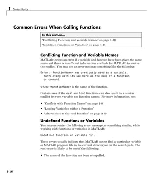 1 Syntax Basics
Common Errors When Calling Functions
In this section...
“Conflicting Function and Variable Names” on page 1-16
“Undefined Functions or Variables” on page 1-16
Conflicting Function and Variable Names
MATLAB throws an error if a variable and function have been given the same
name and there is insufficient information available for MATLAB to resolve
the conflict. You may see an error message something like the following:
Error: <functionName> was previously used as a variable,
conflicting with its use here as the name of a function
or command.
where <functionName> is the name of the function.
Certain uses of the eval and load functions can also result in a similar
conflict between variable and function names. For more information, see:
• “Conflicts with Function Names” on page 1-8
• “Loading Variables within a Function”
• “Alternatives to the eval Function” on page 2-69
Undefined Functions or Variables
You may encounter the following error message, or something similar, while
working with functions or variables in MATLAB:
Undefined function or variable 'x'.
These errors usually indicate that MATLAB cannot find a particular variable
or MATLAB program file in the current directory or on the search path. The
root cause is likely to be one of the following:
• The name of the function has been misspelled.
1-16
 
