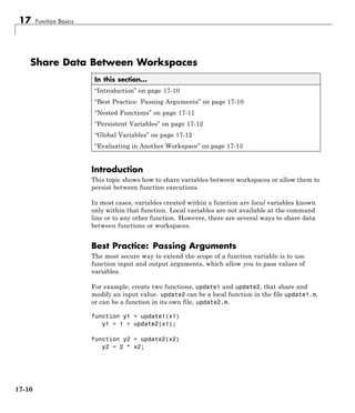 17 Function Basics
Share Data Between Workspaces
In this section...
“Introduction” on page 17-10
“Best Practice: Passing Arguments” on page 17-10
“Nested Functions” on page 17-11
“Persistent Variables” on page 17-12
“Global Variables” on page 17-12
“Evaluating in Another Workspace” on page 17-13
Introduction
This topic shows how to share variables between workspaces or allow them to
persist between function executions.
In most cases, variables created within a function are local variables known
only within that function. Local variables are not available at the command
line or to any other function. However, there are several ways to share data
between functions or workspaces.
Best Practice: Passing Arguments
The most secure way to extend the scope of a function variable is to use
function input and output arguments, which allow you to pass values of
variables.
For example, create two functions, update1 and update2, that share and
modify an input value. update2 can be a local function in the file update1.m,
or can be a function in its own file, update2.m.
function y1 = update1(x1)
y1 = 1 + update2(x1);
function y2 = update2(x2)
y2 = 2 * x2;
17-10
 