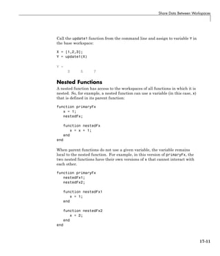 Share Data Between Workspaces
Call the update1 function from the command line and assign to variable Y in
the base workspace:
X = [1,2,3];
Y = update1(X)
Y =
3 5 7
Nested Functions
A nested function has access to the workspaces of all functions in which it is
nested. So, for example, a nested function can use a variable (in this case, x)
that is defined in its parent function:
function primaryFx
x = 1;
nestedFx;
function nestedFx
x = x + 1;
end
end
When parent functions do not use a given variable, the variable remains
local to the nested function. For example, in this version of primaryFx, the
two nested functions have their own versions of x that cannot interact with
each other.
function primaryFx
nestedFx1;
nestedFx2;
function nestedFx1
x = 1;
end
function nestedFx2
x = 2;
end
end
17-11
 