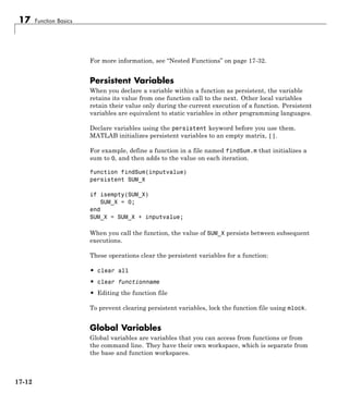 17 Function Basics
For more information, see “Nested Functions” on page 17-32.
Persistent Variables
When you declare a variable within a function as persistent, the variable
retains its value from one function call to the next. Other local variables
retain their value only during the current execution of a function. Persistent
variables are equivalent to static variables in other programming languages.
Declare variables using the persistent keyword before you use them.
MATLAB initializes persistent variables to an empty matrix, [].
For example, define a function in a file named findSum.m that initializes a
sum to 0, and then adds to the value on each iteration.
function findSum(inputvalue)
persistent SUM_X
if isempty(SUM_X)
SUM_X = 0;
end
SUM_X = SUM_X + inputvalue;
When you call the function, the value of SUM_X persists between subsequent
executions.
These operations clear the persistent variables for a function:
• clear all
• clear functionname
• Editing the function file
To prevent clearing persistent variables, lock the function file using mlock.
Global Variables
Global variables are variables that you can access from functions or from
the command line. They have their own workspace, which is separate from
the base and function workspaces.
17-12
 
