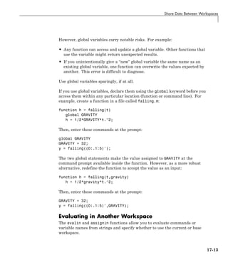 Share Data Between Workspaces
However, global variables carry notable risks. For example:
• Any function can access and update a global variable. Other functions that
use the variable might return unexpected results.
• If you unintentionally give a “new” global variable the same name as an
existing global variable, one function can overwrite the values expected by
another. This error is difficult to diagnose.
Use global variables sparingly, if at all.
If you use global variables, declare them using the global keyword before you
access them within any particular location (function or command line). For
example, create a function in a file called falling.m:
function h = falling(t)
global GRAVITY
h = 1/2*GRAVITY*t.^2;
Then, enter these commands at the prompt:
global GRAVITY
GRAVITY = 32;
y = falling((0:.1:5)');
The two global statements make the value assigned to GRAVITY at the
command prompt available inside the function. However, as a more robust
alternative, redefine the function to accept the value as an input:
function h = falling(t,gravity)
h = 1/2*gravity*t.^2;
Then, enter these commands at the prompt:
GRAVITY = 32;
y = falling((0:.1:5)',GRAVITY);
Evaluating in Another Workspace
The evalin and assignin functions allow you to evaluate commands or
variable names from strings and specify whether to use the current or base
workspace.
17-13
 