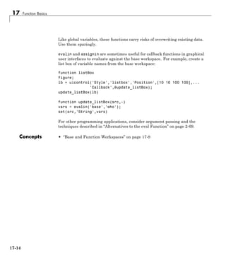 17 Function Basics
Like global variables, these functions carry risks of overwriting existing data.
Use them sparingly.
evalin and assignin are sometimes useful for callback functions in graphical
user interfaces to evaluate against the base workspace. For example, create a
list box of variable names from the base workspace:
function listBox
figure;
lb = uicontrol('Style','listbox','Position',[10 10 100 100],...
'Callback',@update_listBox);
update_listBox(lb)
function update_listBox(src,~)
vars = evalin('base','who');
set(src,'String',vars)
For other programming applications, consider argument passing and the
techniques described in “Alternatives to the eval Function” on page 2-69.
Concepts • “Base and Function Workspaces” on page 17-9
17-14
 