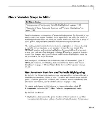 Check Variable Scope in Editor
Check Variable Scope in Editor
In this section...
“Use Automatic Function and Variable Highlighting” on page 17-15
“Example of Using Automatic Function and Variable Highlighting” on
page 17-16
Scoping issues can be the source of some coding problems. For instance, if you
are unaware that nested functions share a particular variable, the results of
running your code might not be as you expect. Similarly, mistakes in usage of
local, global, and persistent variables can cause unexpected results.
The Code Analyzer does not always indicate scoping issues because sharing
a variable across functions is not an error—it may be your intent. Use
MATLAB function and variable highlighting features to identify when and
where your code uses functions and variables. If you have an active Internet
connection, you can watch the Variable and Function Highlighting video for
an overview of the major features.
For conceptual information on nested functions and the various types of
MATLAB variables, see “Sharing Variables Between Parent and Nested
Functions” on page 17-33 and “Share Data Between Workspaces” on page
17-10.
Use Automatic Function and Variable Highlighting
By default, the Editor indicates functions, local variables, and variables with
shared scope in various shades of blue. Variables with shared scope include:
global variables, persistent variables, and variables within nested functions.
(For more information, see “Nested Functions” on page 17-11.)
To enable and disable highlighting or to change the colors, click
Preferences and select MATLAB > Colors > Programming tools.
By default, the Editor:
• Highlights all instances of a given function or local variable in sky blue
when you place the cursor within a function or variable name. For instance:
17-15
 