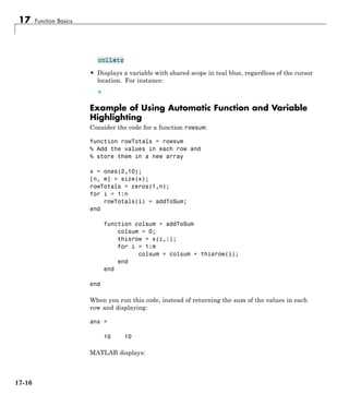 17 Function Basics
• Displays a variable with shared scope in teal blue, regardless of the cursor
location. For instance:
Example of Using Automatic Function and Variable
Highlighting
Consider the code for a function rowsum:
function rowTotals = rowsum
% Add the values in each row and
% store them in a new array
x = ones(2,10);
[n, m] = size(x);
rowTotals = zeros(1,n);
for i = 1:n
rowTotals(i) = addToSum;
end
function colsum = addToSum
colsum = 0;
thisrow = x(i,:);
for i = 1:m
colsum = colsum + thisrow(i);
end
end
end
When you run this code, instead of returning the sum of the values in each
row and displaying:
ans =
10 10
MATLAB displays:
17-16
 