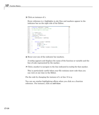 17 Function Basics
5 Click an instance of i.
Every reference to i highlights in sky blue and markers appear in the
indicator bar on the right side of the Editor.
6 Hover over one of the indicator bar markers.
A tooltip appears and displays the name of the function or variable and the
line of code represented by the marker.
7 Click a marker to navigate to the line indicated in tooltip for that marker.
This is particularly useful when your file contains more code than you
can view at one time in the Editor.
Fix the code by changing the instance of i at line 15 to y.
You can see similar highlighting effects when you click on a function
reference. For instance, click on addToSum.
17-18
 