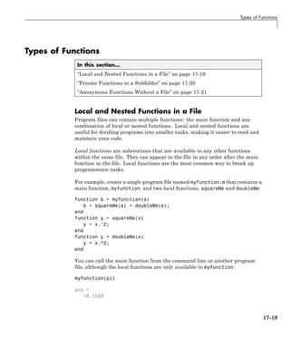 Types of Functions
Types of Functions
In this section...
“Local and Nested Functions in a File” on page 17-19
“Private Functions in a Subfolder” on page 17-20
“Anonymous Functions Without a File” on page 17-21
Local and Nested Functions in a File
Program files can contain multiple functions: the main function and any
combination of local or nested functions. Local and nested functions are
useful for dividing programs into smaller tasks, making it easier to read and
maintain your code.
Local functions are subroutines that are available to any other functions
within the same file. They can appear in the file in any order after the main
function in the file. Local functions are the most common way to break up
programmatic tasks.
For example, create a single program file named myfunction.m that contains a
main function, myfunction, and two local functions, squareMe and doubleMe:
function b = myfunction(a)
b = squareMe(a) + doubleMe(a);
end
function y = squareMe(x)
y = x.^2;
end
function y = doubleMe(x)
y = x.*2;
end
You can call the main function from the command line or another program
file, although the local functions are only available to myfunction:
myfunction(pi)
ans =
16.1528
17-19
 
