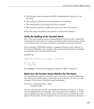 Common Errors When Calling Functions
• The function name and name of the file containing the function are not
the same.
• The toolbox to which the function belongs is not installed.
• The search path to the function has been changed.
• The function is part of a toolbox that you do not have a license for.
Follow the steps described in this section to resolve this situation.
Verify the Spelling of the Function Name
One of the most common errors is misspelling the function name. Especially
with longer function names or names containing similar characters (e.g., letter
l and numeral one), it is easy to make an error that is not easily detected.
If you misspell a MATLAB function, a suggested function name appears in
the Command Window. For example, this command fails because it includes
an uppercase letter in the function name:
accumArray
Undefined function or variable 'accumArray'.
Did you mean:
>> accumarray
Press Enter to execute the suggested command or Esc to dismiss it.
Make Sure the Function Name Matches the File Name
You establish the name for a function when you write its function definition
line. This name should always match the name of the file you save it to. For
example, if you create a function named curveplot,
function curveplot(xVal, yVal)
- program code -
then you should name the file containing that function curveplot.m. If you
create a pcode file for the function, then name that file curveplot.p. In the
case of conflicting function and file names, the file name overrides the name
given to the function. In this example, if you save the curveplot function to a
1-17
 
