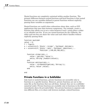17 Function Basics
Nested functions are completely contained within another function. The
primary difference between nested functions and local functions is that nested
functions can use variables defined in parent functions without explicitly
passing those variables as arguments.
Nested functions are useful when subroutines share data, such as GUI
applications that pass data between components. For example, create a
function that allows you to set a value between 0 and 1 using either a slider
or an editable text box. If you use nested functions for the callbacks, the
slider and text box can share the value and each other’s handles without
explicitly passing them:
function myslider
value = 0;
f = figure;
s = uicontrol(f,'Style','slider','Callback',@slider);
e = uicontrol(f,'Style','edit','Callback',@edittext,...
'Position',[100,20,100,20]);
function slider(obj,~)
value = get(obj,'Value');
set(e,'String',num2str(value));
end
function edittext(obj,~)
value = str2double(get(obj,'String'));
set(s,'Value',value);
end
end
Private Functions in a Subfolder
Like local or nested functions, private functions are accessible only to
functions in a specific location. However, private functions are not in the
same file as the functions that can call them. Instead, they are in a subfolder
named private. Private functions are available only to functions in the folder
immediately above the private folder. Use private functions to separate code
into different files, or to share code between multiple, related functions.
17-20
 