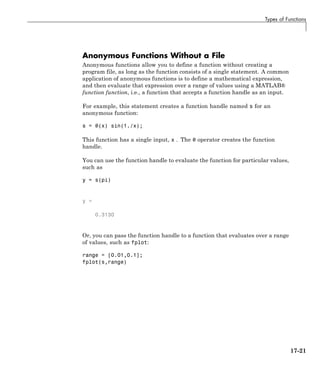 Types of Functions
Anonymous Functions Without a File
Anonymous functions allow you to define a function without creating a
program file, as long as the function consists of a single statement. A common
application of anonymous functions is to define a mathematical expression,
and then evaluate that expression over a range of values using a MATLAB®
function function, i.e., a function that accepts a function handle as an input.
For example, this statement creates a function handle named s for an
anonymous function:
s = @(x) sin(1./x);
This function has a single input, x . The @ operator creates the function
handle.
You can use the function handle to evaluate the function for particular values,
such as
y = s(pi)
y =
0.3130
Or, you can pass the function handle to a function that evaluates over a range
of values, such as fplot:
range = [0.01,0.1];
fplot(s,range)
17-21
 