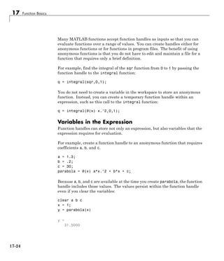17 Function Basics
Many MATLAB functions accept function handles as inputs so that you can
evaluate functions over a range of values. You can create handles either for
anonymous functions or for functions in program files. The benefit of using
anonymous functions is that you do not have to edit and maintain a file for a
function that requires only a brief definition.
For example, find the integral of the sqr function from 0 to 1 by passing the
function handle to the integral function:
q = integral(sqr,0,1);
You do not need to create a variable in the workspace to store an anonymous
function. Instead, you can create a temporary function handle within an
expression, such as this call to the integral function:
q = integral(@(x) x.^2,0,1);
Variables in the Expression
Function handles can store not only an expression, but also variables that the
expression requires for evaluation.
For example, create a function handle to an anonymous function that requires
coefficients a, b, and c.
a = 1.3;
b = .2;
c = 30;
parabola = @(x) a*x.^2 + b*x + c;
Because a, b, and c are available at the time you create parabola, the function
handle includes those values. The values persist within the function handle
even if you clear the variables:
clear a b c
x = 1;
y = parabola(x)
y =
31.5000
17-24
 